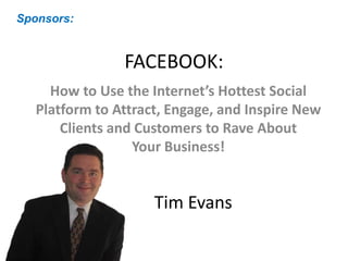 FACEBOOK:
How to Use the Internet’s Hottest Social
Platform to Attract, Engage, and Inspire New
Clients and Customers to Rave About
Your Business!
Sponsors:
Tim Evans
 