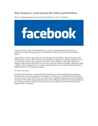 Why Facebook is worth between $6.5 billion and $10 billion
http://www.pjdesignsandconcepts.com/info/why-facebook-is-worth-over-10-billion/




Yahoo! have been in talks with Facebook for over a year now and apparently recently got shy at
Facebook’s $1 billion asking price but as I will explain here Yahoo! have missed out on an absolute
bargain.

Facebook have 18 million users, plenty. However MySpace has 100 million + and sold for a mere $580
million to News Corp’s in 2005. YouTube sold to Google for a reported $1.65 billion in 2006 but it serves
over 100 million video’s a day and has over 25 million visitors a month. So what makes Facebook so
valuable? It gets relatively huge traffic levels but not on par with YouTube or MySpace. Despite now being
available to anyone it began life as an exclusive network for students (you needed an educational email to
register) and this is still its primary user group.

So where’s the money?

Currently Facebook displays conventional banner advertising on users’ homepages and selected pages
through the site. Adverts are unobtrusive and random in so much as they’re not targeted at any particular
user- they’re just served to the entire site on a random basis. Facebook are doing ok out of this arrangement
on the basis of the number of page impressions they receive, although in reality they’re keeping advertising
at a minimum in order to build up the value of the site for its eventual sale which will almost certainly
happen in 2007/8. Smart guys!
 