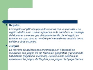 Regalos: Los regalos o  “gift”  son pequeños íconos con un mensaje. Los regalos dados a un usuario aparecen en la pared con el mensaje del donante, a menos que el donante decida dar el regalo en privado, en cuyo caso el nombre y el mensaje del donante no se exhibe a otros usuarios. Juegos: La mayoría de aplicaciones encontradas en  Facebook  se relacionan con juegos de rol, trivias (Ej. geografía), y pruebas de habilidades (digitación, memoria). Entre los más célebres se encuentran los juegos de Playfish y los juegos de Zynga Games.  