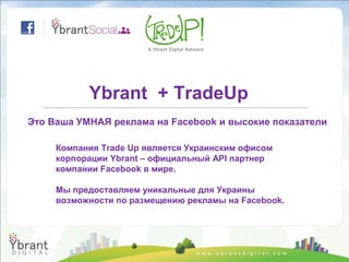 Ybrant + TradeUp
Это Ваша УМНАЯ реклама на Facebook и высокие показатели

     Компания Trade Up является Украинским офисом
     корпорации Ybrant – официальный API партнер
     компании Facebook в мире.

     Мы предоставляем уникальные для Украины
     возможности по размещению рекламы на Facebook.
 