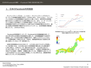 日光市のFacebook化構想 ～Facebookで海外/国内旅行者にPR～




     １．日本のFacebook利用者数


      ネットレイティングスは、ニールセン・ネットレイティングスのイン
     ターネット利用動向調査の8月データをまとめた。それによると、フェイス
     ブックのPCによる利用者数が1083万人に達しており、前年同月の利用者
     数の193万人と比較すると5.6倍の増加となった。また、リーチ（インター
     ネット利用人口を母数とした利用者の割合）では17.1％となる。
     利用者数が200万人から1000万人に達するまでの経過月数は12か月で。過
     去に急速な利用者数の増加がみられたツイッターと、ほぼ同程度の増加速
     度となった。 (Venture Now)

                                                利用者数が200万人から1000万人に達するまでの経過月数
                                                     （家庭と職場のPCからのアクセス）
       Facebook利用者数ランキング。Facebookの広告掲載機能を使って
     2011年10月14日現在の利用者数を比較した。広告掲載画面では住所や
     言語をしぼって広告を出稿する機能があり、選択したオプションに応じ
     て「予想配信数」が表示される。今回は、各都道府県在住で言語を日本
     語に設定しているユーザー数を調べた。

       全国の利用者数は3,910,530人で、人口100人あたり3.07人が利用し
     ている計算になる。人口100人あたり利用者数が最も多いのは東京都で
     1,981,880人。日本のユーザー数の50%を占め、人口100人あたり
     15.40人が使っている。2位神奈川県の5倍近く、圧倒的に利用者が多い。
     3位以下は大阪府、京都府、沖縄県と続いている。沖縄県が上位に入って
     いるのは在住アメリカ人の多さが影響していると思われる。(都道府県別
     統計とランキングで見る県民性)




Kizuki Horikawa
1-11-8 Jujonakahara, Kitaku, Tokyo JAPAN                                                              2
kizukihorikawa@yahoo.co.jp
                                                       Copyright(C) Kizuki Horikawa. All rights reserved.
 