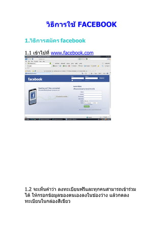 วิธีการใช้ FACEBOOK

1.วิธีการสมัคร facebook

1.1 เข้าไปที่ www.facebook.com




1.2 จะเห็นคำาว่า ลงทะเบียนฟรีและทุกคนสามารถเข้าร่วม
ได้ ให้กรอกข้อมูลของตนเองลงในช่องว่าง แล้วกดลง
ทะเบียนในกล่องสีเขียว
 