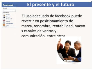 El presente y el futuro    El uso adecuado de facebook puede revertir en posicionamiento de marca, renombre, rentabilidad,nuevos canales de ventas y comunicación, entre otros. 