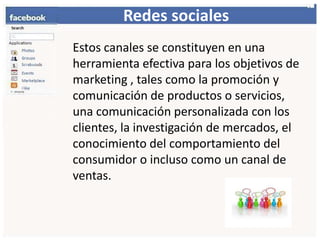 Redessociales    Estos canales se constituyen en una herramienta efectiva para los objetivos de marketing , tales como la promoción y comunicación de productos o servicios, una comunicación personalizada con los clientes, la investigación de mercados, el conocimiento del comportamiento del consumidor o incluso como un canal de ventas. 