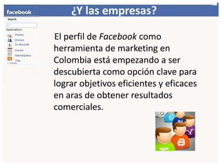 ¿Y lasempresas?     El perfil de Facebook como herramienta de marketing en Colombia está empezando a ser descubierta como opción clave para lograr objetivos eficientes y eficaces en aras de obtener resultados comerciales.