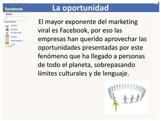 La oportunidad    El mayor exponente del marketing viral es Facebook, por eso las empresas han querido aprovechar las oportunidades presentadas por este fenómeno que ha llegado a personas de todo el planeta, sobrepasando límites culturales y de lenguaje.