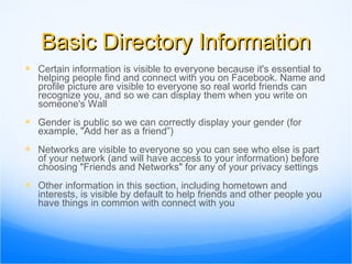 Basic Directory Information Certain information is visible to everyone because it's essential to helping people find and connect with you on Facebook. Name and profile picture are visible to everyone so real world friends can recognize you, and so we can display them when you write on someone's Wall Gender is public so we can correctly display your gender (for example, "Add her as a friend”) Networks are visible to everyone so you can see who else is part of your network (and will have access to your information) before choosing "Friends and Networks" for any of your privacy settings Other information in this section, including hometown and interests, is visible by default to help friends and other people you have things in common with connect with you 