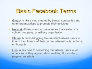 Basic Facebook Terms Group - Is like a club created by bands, companies and other organizations to promote their activities  Network - Friends and acquaintances that center on a school, company, or military organization Status - A micro-blogging feature which allows users to inform their friends of their current whereabouts, actions, or thoughts Like - A link next to something that allows users to let others know they appreciate something like a video, page or an article 