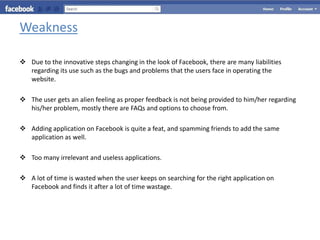 Weakness

 Due to the innovative steps changing in the look of Facebook, there are many liabilities
  regarding its use such as the bugs and problems that the users face in operating the
  website.

 The user gets an alien feeling as proper feedback is not being provided to him/her regarding
  his/her problem, mostly there are FAQs and options to choose from.

 Adding application on Facebook is quite a feat, and spamming friends to add the same
  application as well.

 Too many irrelevant and useless applications.

 A lot of time is wasted when the user keeps on searching for the right application on
  Facebook and finds it after a lot of time wastage.
 