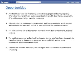 Opportunities
   Facebook has a wide use of collecting user data through polls and survey regarding
    different services for different businesses and collect valuable data that can be useful for
    different businesses before investing in any area.

 Facebook offers an opportunity to make money regarding services that would touch up
  the customers and their small amount of transactions to their partners or friends.

 The users specially can relate and share important information to their friends, business
  partners.

 The mobile engagement for Facebook has brought about a lot of significant changes in the
  lives of the users, as they can stay connected with their friends without being
  disconnected with their work or routine.

 Facebook has room for innovation, and can regard more services that touch the social
  networking.
 