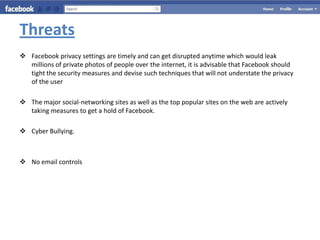 Threats
 Facebook privacy settings are timely and can get disrupted anytime which would leak
  millions of private photos of people over the internet, it is advisable that Facebook should
  tight the security measures and devise such techniques that will not understate the privacy
  of the user

 The major social-networking sites as well as the top popular sites on the web are actively
  taking measures to get a hold of Facebook.

 Cyber Bullying.



 No email controls
 