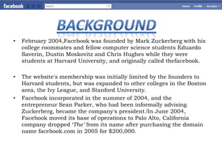 •   February 2004,Facebook was founded by Mark Zuckerberg with his
    college roommates and fellow computer science students Eduardo
    Saverin, Dustin Moskovitz and Chris Hughes while they were
    students at Harvard University, and originally called thefacebook.

•   The website's membership was initially limited by the founders to
    Harvard students, but was expanded to other colleges in the Boston
    area, the Ivy League, and Stanford University.
•   Facebook incorporated in the summer of 2004, and the
    entrepreneur Sean Parker, who had been informally advising
    Zuckerberg, became the company's president.]In June 2004,
    Facebook moved its base of operations to Palo Alto, California
    company dropped ‘The’ from its name after purchasing the domain
    name facebook.com in 2005 for $200,000.
 