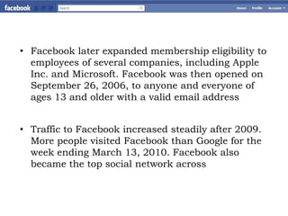 • Facebook later expanded membership eligibility to
  employees of several companies, including Apple
  Inc. and Microsoft. Facebook was then opened on
  September 26, 2006, to anyone and everyone of
  ages 13 and older with a valid email address


• Traffic to Facebook increased steadily after 2009.
  More people visited Facebook than Google for the
  week ending March 13, 2010. Facebook also
  became the top social network across
 