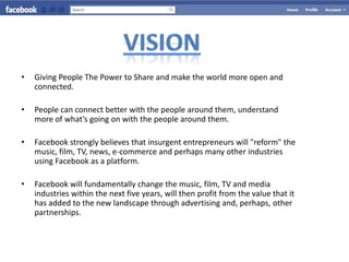 •   Giving People The Power to Share and make the world more open and
    connected.

•   People can connect better with the people around them, understand
    more of what’s going on with the people around them.

•   Facebook strongly believes that insurgent entrepreneurs will "reform" the
    music, film, TV, news, e-commerce and perhaps many other industries
    using Facebook as a platform.

•   Facebook will fundamentally change the music, film, TV and media
    industries within the next five years, will then profit from the value that it
    has added to the new landscape through advertising and, perhaps, other
    partnerships.
 