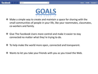  Make a simple way to create and maintain a space for sharing with the
  small communities of people in your life, like your roommates, classmates,
  co-workers and family.

 Give The Facebook Users more control and make it easier to stay
  connected no matter what they’re trying to do.

 To help make the world more open, connected and transparent.

 Wants to let you take your friends with you as you travel the Web.
 
