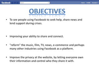 • To see people using Facebook to seek help, share news and
  lend support during crises.



• Improving your ability to share and connect.

• "reform" the music, film, TV, news, e-commerce and perhaps
  many other industries using Facebook as a platform.

• Improve the privacy at the website, by letting everyone own
  their information and control who they share it with.
 