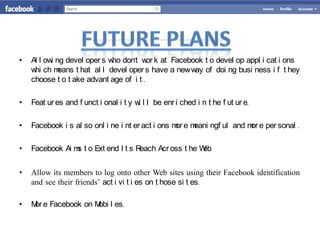 •   Al l ow ng devel oper s w don't w k at Facebook t o devel op appl i cat i ons
           i                  ho         or
    w ch m
     hi      eans t hat al l devel oper s have a new w of doi ng busi ness i f t hey
                                                      ay
    choose t o t ake advant age of i t .

•   Feat ur es and f unct i onal i t y w l l be enr i ched i n t he f ut ur e.
                                        i

•                                                  or eani ngf ul and m e per sonal .
    Facebook i s al so onl i ne i nt er act i ons m e m                or

•   Facebook Ai m t o Ext end I t s R
                 s                   each Acr oss t he Web


•   Allow its members to log onto other Web sites using their Facebook identification
    and see their friends’ act i vi t i es on t hose si t es.

•   M e Facebook on M l es.
     or              obi
 