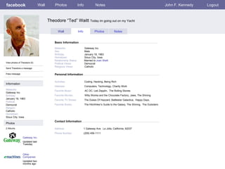 facebook                       Wall       Photos                 Info             Notes                                                    John F. Kennedy   Logout



                                      Theodore “Ted” Waitt Today im going out on my Yacht

                                             Wall                Info            Photos           Notes


                                          Basic Information

                                          Networks:                     Gateway Inc.
                                          Sex:                          Male
                                          Birthday:                     January 18, 1963
                                          Hometown:                     Sioux City, Iowa
                                          Relationship Status:          Married to Joan Waitt
View photos of Theodore (5)               Political Views:              Democrat
                                          Religious Views:              Catholic
Send Theodore a message

Poke message                              Personal Information

                                          Activities:                   Coding, Hacking, Being Rich
Information
                                          Interests:                    Computers, Technology, Charity Work
Networks:                                 Favorite Music:               AC DC, Led Zepplin, The Rolling Stones
Gateway Inc.
Birthday:                                 Favorite Movies:              Willy Wonka and the Chocolate Factory, Jaws, The Shining
January 18, 1963                          Favorite TV Shows:            The Dukes Of Hazzard, Battlestar Galactica, Happy Days,
Political:
Democrat                                  Favorite Books:               The Hitchhiker’s Guide to the Galaxy, The Shining, The Outsiders
Religion:
Catholic
Hometown:
Sioux City, Iowa
                                          Contact Information
Photos
2 Albums                                  Address:                      1 Gateway Ave. La Jolla, California, 92037
                                          Phone Number:                 (209) 456-1111
                Gateway Inc.
                Updated last
                Tuesday



                Other
                Companies
                Updated two
                months ago
 