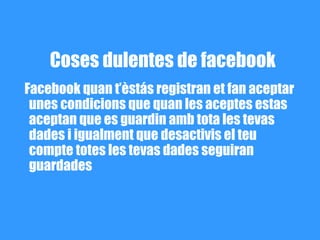 Coses dulentes de facebook
Facebook quan t’èstás registran et fan aceptar
 unes condicions que quan les aceptes estas
 aceptan que es guardin amb tota les tevas
 dades i igualment que desactivis el teu
 compte totes les tevas dades seguiran
 guardades
 
