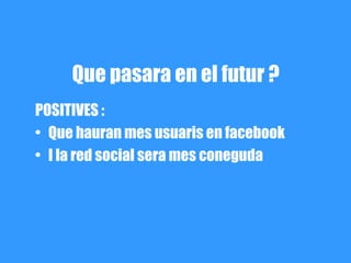 Que pasara en el futur ?
POSITIVES :
• Que hauran mes usuaris en facebook
• I la red social sera mes coneguda
 