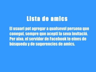 Lista de amics
El usuari pot agregar a qualsevol persona que
conegui, sempre que acepti la seva invitació.
Per aixo, el servidor de Facebook te eines de
búsqueda y de sugerencies de amics.
 