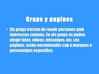 Grups y pagines
• Els grups tracten de reunir persones amb
  interessos comuns. En els grups es poden
  afegir fotos, vídeos, missatges, etc. Les
  págines, están encaminades cap a marques o
  personatges específics.
 