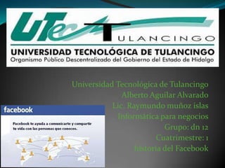 Universidad Tecnológica de Tulancingo
Alberto Aguilar Alvarado
Lic. Raymundo muñoz islas
Informática para negocios
Grupo: dn 12
Cuatrimestre: 1
historia del Facebook

 