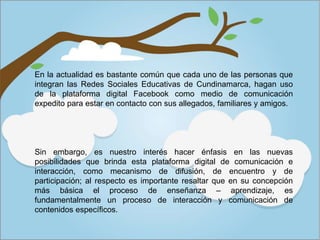 Sin embargo, es nuestro interés hacer énfasis en las nuevas
posibilidades que brinda esta plataforma digital de comunicación e
interacción, como mecanismo de difusión, de encuentro y de
participación; al respecto es importante resaltar que en su concepción
más básica el proceso de enseñanza – aprendizaje, es
fundamentalmente un proceso de interacción y comunicación de
contenidos específicos.
En la actualidad es bastante común que cada uno de las personas que
integran las Redes Sociales Educativas de Cundinamarca, hagan uso
de la plataforma digital Facebook como medio de comunicación
expedito para estar en contacto con sus allegados, familiares y amigos.
 