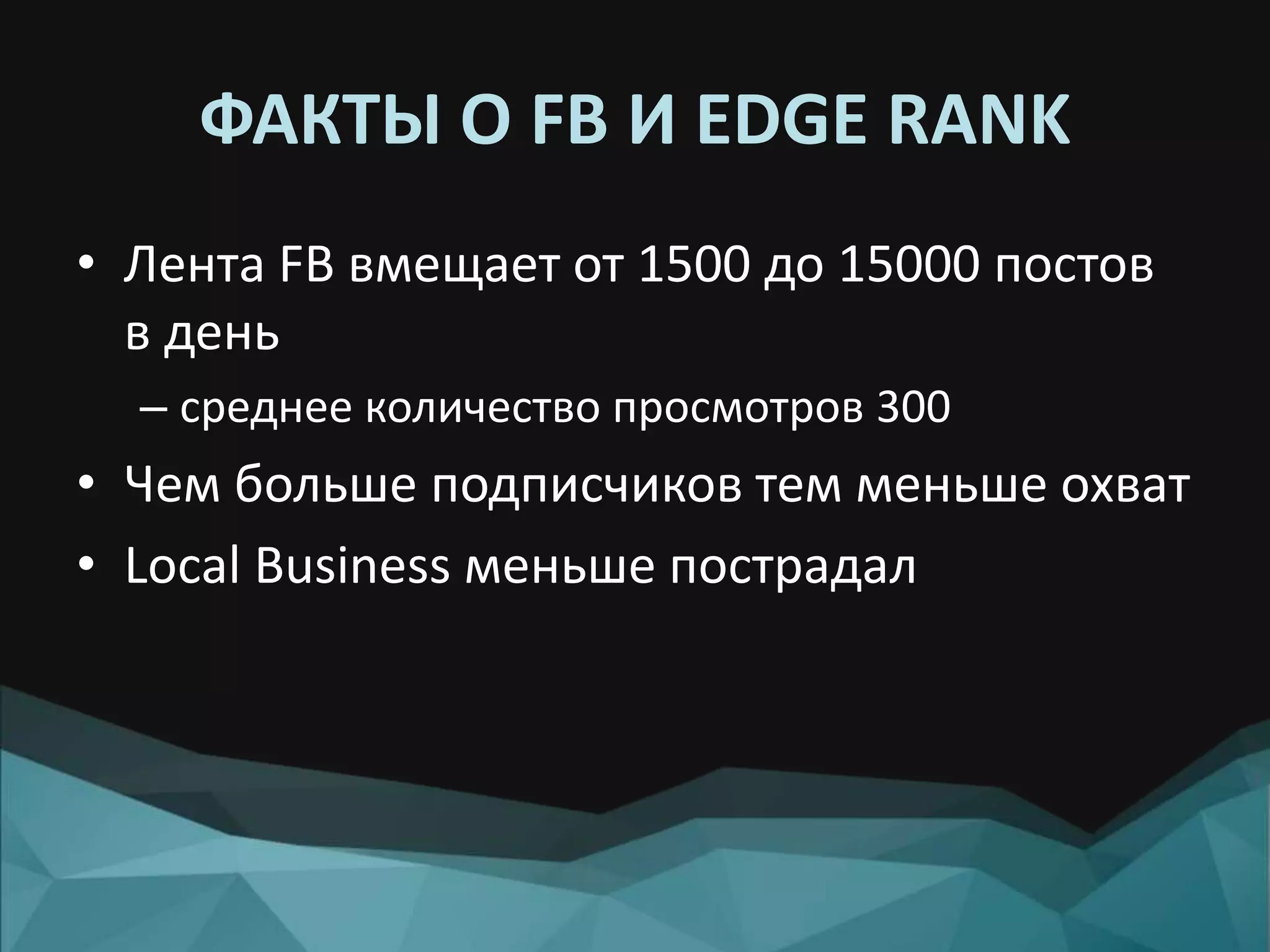 ФАКТЫ О FB И EDGE RANK
• Лента FB вмещает от 1500 до 15000 постов
в день
– среднее количество просмотров 300
• Чем больше подписчиков тем меньше охват
• Local Business меньше пострадал
 