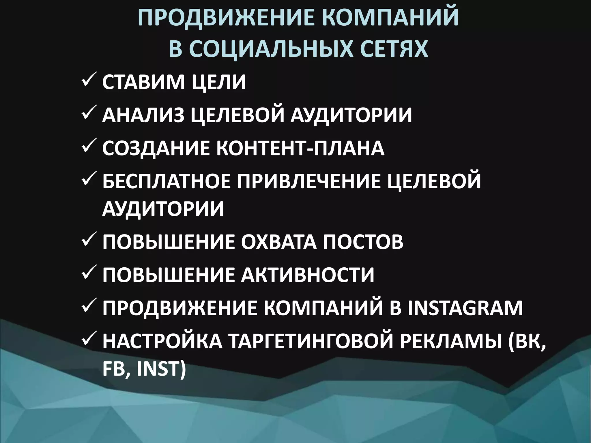 ПРОДВИЖЕНИЕ КОМПАНИЙ
В СОЦИАЛЬНЫХ СЕТЯХ
 СТАВИМ ЦЕЛИ
 АНАЛИЗ ЦЕЛЕВОЙ АУДИТОРИИ
 СОЗДАНИЕ КОНТЕНТ-ПЛАНА
 БЕСПЛАТНОЕ ПРИВЛЕЧЕНИЕ ЦЕЛЕВОЙ
АУДИТОРИИ
 ПОВЫШЕНИЕ ОХВАТА ПОСТОВ
 ПОВЫШЕНИЕ АКТИВНОСТИ
 ПРОДВИЖЕНИЕ КОМПАНИЙ В INSTAGRAM
 НАСТРОЙКА ТАРГЕТИНГОВОЙ РЕКЛАМЫ (ВК,
FB, INST)
 