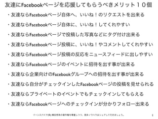 1イーンスパイア(株) 横田秀珠の著作権を尊重しつつ、是非ノウハウはシェアして行きましょう。
友達にFacebookページを応援してもらうべきメリット１０個
・友達ならFacebookページ自体へ、いいね！のリクエストを出来る
・友達ならFacebookページ自体に、いいね！してくれやすい
・友達ならFacebookページで投稿した写真などにタグ付け出来る
・友達ならFacebookページ投稿に、いいね！やコメントしてくれやすい
・友達ならFacebookページ投稿の反応をニュースフィードに出しやすい
・友達ならFacebookページのイベントに招待を出す事が出来る
・友達なら企業向けのFacebookグループへの招待を出す事が出来る
・友達なら自分がチェックインしたFacebookページの投稿を見せられる
・友達ならプライベートのイベントでもチェックインしてもらえる
・友達ならFacebookページへのチェックインが分かりフォロー出来る
 