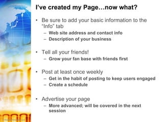 I’ve created my Page…now what? Be sure to add your basic information to the “Info” tab Web site address and contact info Description of your business Tell all your friends! Grow your fan base with friends first Post at least once weekly Get in the habit of posting to keep users engaged Create a schedule Advertise your page More advanced; will be covered in the next session 
