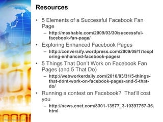 Resources 5 Elements of a Successful Facebook Fan Page http://mashable.com/2009/03/30/successful-facebook-fan-page/ Exploring Enhanced Facebook Pages http://conversify.wordpress.com/2009/09/17/exploring-enhanced-facebook-pages/ 5 Things That Don’t Work on Facebook Fan Pages (and 5 That Do) http://webworkerdaily.com/2010/03/31/5-things-that-dont-work-on-facebook-pages-and-5-that-do/ Running a contest on Facebook?  That’ll cost you http://news.cnet.com/8301-13577_3-10397757-36.html 