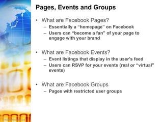 Pages, Events and Groups What are Facebook Pages? Essentially a “homepage” on Facebook Users can “become a fan” of your page to engage with your brand What are Facebook Events? Event listings that display in the user’s feed Users can RSVP for your events (real or “virtual” events) What are Facebook Groups Pages with restricted user groups 