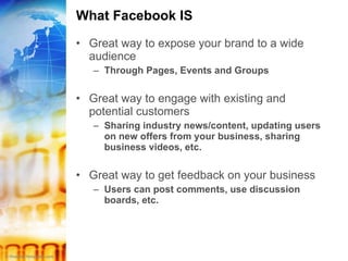 What Facebook IS Great way to expose your brand to a wide audience Through Pages, Events and Groups Great way to engage with existing and potential customers Sharing industry news/content, updating users on new offers from your business, sharing business videos, etc. Great way to get feedback on your business Users can post comments, use discussion boards, etc. 