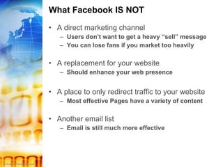 What Facebook IS NOT A direct marketing channel Users don’t want to get a heavy “sell” message You can lose fans if you market too heavily A replacement for your website Should enhance your web presence A place to only redirect traffic to your website Most effective Pages have a variety of content Another email list Email is still much more effective 