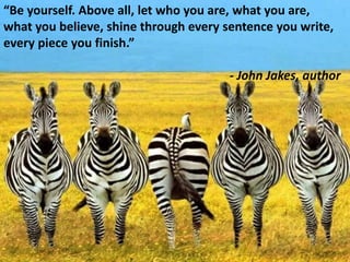 “Be yourself. Above all, let who you are, what you are, what you believe, shine through every sentence you write, every piece you finish.”- John Jakes, author