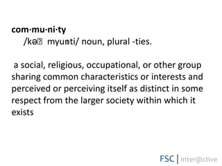 com·mu·ni·ty   /kəˈmyunɪti/ noun, plural -ties.  a social, religious, occupational, or other group sharing common characteristics or interests and perceived or perceiving itself as distinct in some respect from the larger society within which it exists
