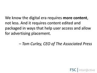 We know the digital era requires more content, not less. And it requires content edited and packaged in ways that help user access and allow for advertising placement. – Tom Curley, CEO of The Associated Press 