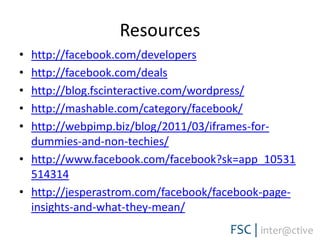 Resourceshttp://facebook.com/developershttp://facebook.com/dealshttp://blog.fscinteractive.com/wordpress/http://mashable.com/category/facebook/http://webpimp.biz/blog/2011/03/iframes-for-dummies-and-non-techies/http://www.facebook.com/facebook?sk=app_10531514314http://jesperastrom.com/facebook/facebook-page-insights-and-what-they-mean/