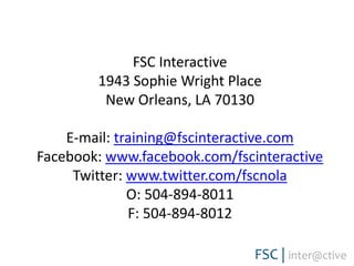 FSC Interactive1943 Sophie Wright PlaceNew Orleans, LA 70130E-mail: training@fscinteractive.comFacebook: www.facebook.com/fscinteractiveTwitter: www.twitter.com/fscnolaO: 504-894-8011F: 504-894-8012