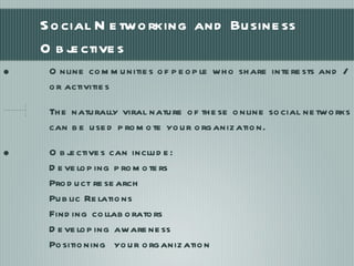Social Networking and Business Objectives Online communities of people who share interests and /or activities The naturally viral nature of these online social networks can be used promote your organization. Objectives can include: Developing promoters Product research Public Relations Finding collaborators Developing awareness Positioning  your organization  
