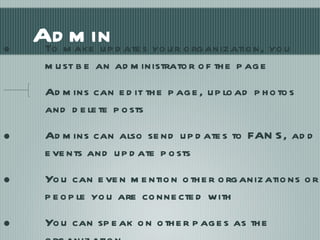Admin To make updates your organization, you must be an administrator of the page Admins can edit the page, upload photos and delete posts Admins can also send updates to FANS, add events and update posts You can even mention other organizations or people you are connected with You can speak on other pages as the organization 