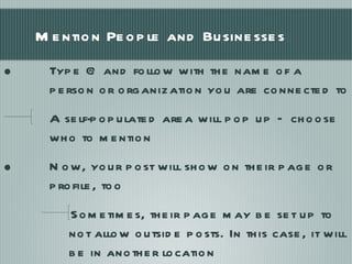 Mention People and Businesses Type @ and follow with the name of a person or organization you are connected to A self-populated area will pop up – choose who to mention Now, your post will show on their page or profile, too Sometimes, their page may be set up to not allow outside posts. In this case, it will be in another location 
