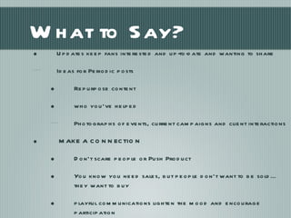What to Say? Updates keep fans interested and up-to-date and wanting to share Ideas for Periodic posts  Repurpose content who you’ve helped Photographs of events, current campaigns and client interactions  MAKE A CONNECTION Don’t scare people or Push Product You know you need sales, but people don’t want to be sold…they want to buy playful communications lighten the mood and encourage participation 