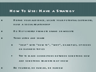 How To Use: Have a Strategy Define your audience, locate your potential customers, build a social relationship  Do Not overtly promote brand or website Think listen and share “ help” with “how to”, “why”, examples, opinions on business topics Try to make connections between something new and something   readers may know Be yourself, be human, be humble 