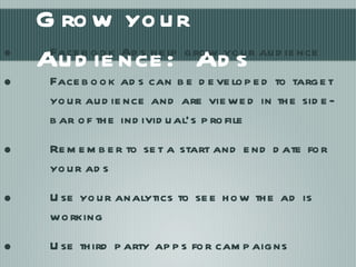 Grow your Audience:  Ads Facebook Ads help grow your audience Facebook ads can be developed to target your audience and are viewed in the side-bar of the individual’s profile Remember to set a start and end date for your ads Use your analytics to see how the ad is working Use third party apps for campaigns WildFire, Constant Contact 