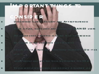 Important things to consider Understand Safety, Security and Appropriateness Have a plan, guidelines and designate TRAINED users  An abandoned presence is worse than no presence Be aware of the unspoken rules & ethics Social media is fluid and constantly changing - Use it or lose it Learn about and use the tools most suited for YOU. Social media monitoring can become a full-time job. Set a timer, limit yourself 