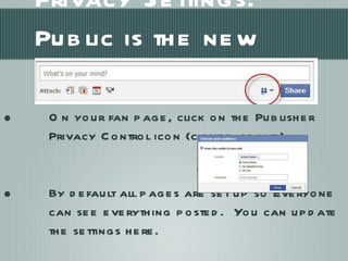 Privacy Settings:  Public is the new default On your fan page, click on the Publisher Privacy Control icon (circled above). By default all pages are set up so Everyone can see everything posted.  You can update the settings here. 