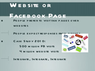 Website or Facebook Page People prefer to visit fan pages over websites People expect responses from brands Case Study 2010:  500 million FB visits 4 million website visits Integrate, Integrate, Integrate 
